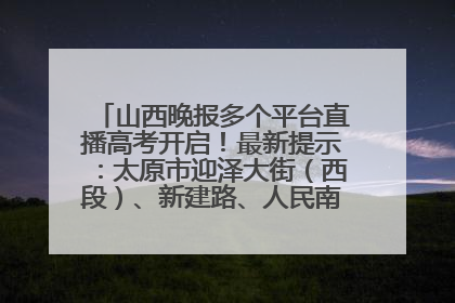 山西晚报多个平台直播高考开启！最新提示：太原市迎泽大街（西段）、新建路、人民南路高考期间增开路口