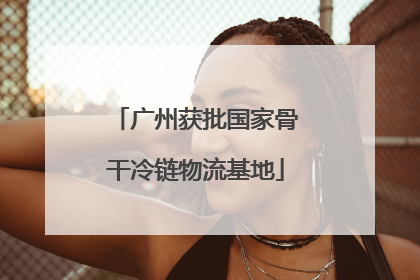 广州获批国家骨干冷链物流基地