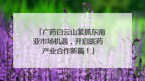 广药白云山紧抓东南亚市场机遇，开启医药产业合作新篇！