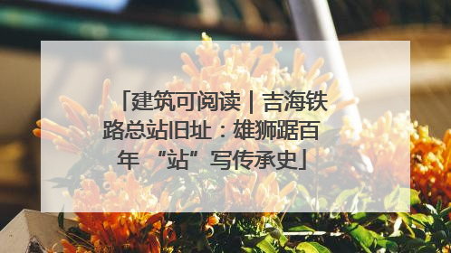 建筑可阅读｜吉海铁路总站旧址：雄狮踞百年 “站”写传承史