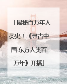 揭秘百万年人类史！《寻古中国·东方人类百万年》开播