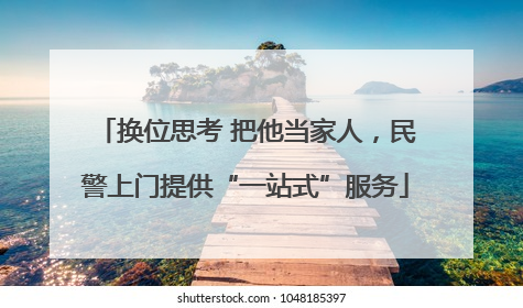 换位思考 把他当家人，民警上门提供“一站式”服务