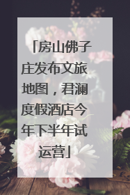 房山佛子庄发布文旅地图，君澜度假酒店今年下半年试运营