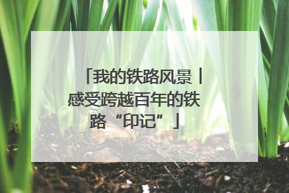 我的铁路风景︱感受跨越百年的铁路“印记”