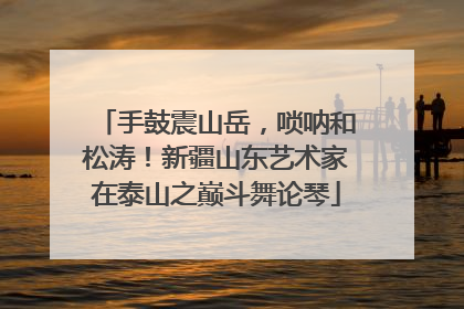 手鼓震山岳，唢呐和松涛！新疆山东艺术家在泰山之巅斗舞论琴