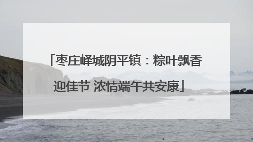 枣庄峄城阴平镇：粽叶飘香迎佳节 浓情端午共安康