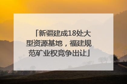 新疆建成18处大型资源基地，福建规范矿业权竞争出让