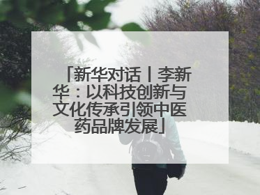 新华对话丨李新华：以科技创新与文化传承引领中医药品牌发展