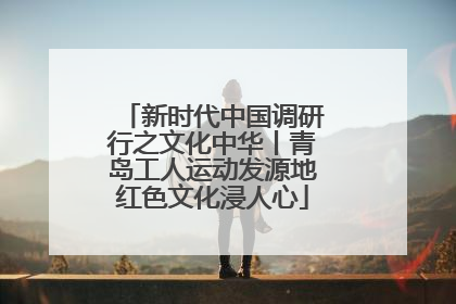 新时代中国调研行之文化中华丨青岛工人运动发源地红色文化浸人心