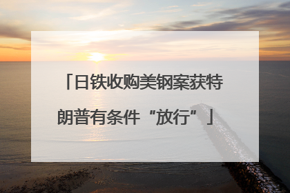 日铁收购美钢案获特朗普有条件“放行”