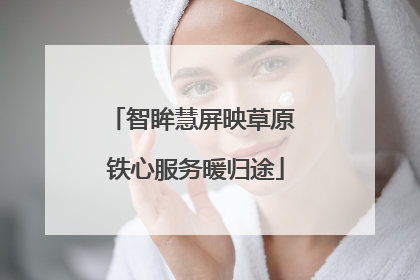 智眸慧屏映草原 铁心服务暖归途