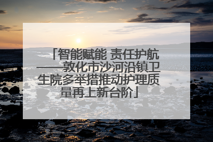 智能赋能 责任护航——敦化市沙河沿镇卫生院多举措推动护理质量再上新台阶