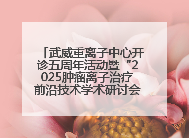 武威重离子中心开诊五周年活动暨“2025肿瘤离子治疗前沿技术学术研讨会”成功举办