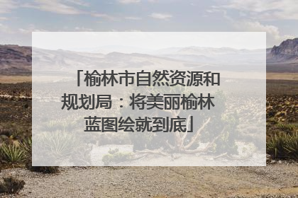 榆林市自然资源和规划局：将美丽榆林蓝图绘就到底