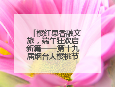 樱红果香融文旅，端午狂欢启新篇——第十九届烟台大樱桃节盛大开幕！