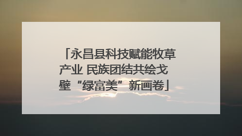 永昌县科技赋能牧草产业 民族团结共绘戈壁“绿富美”新画卷