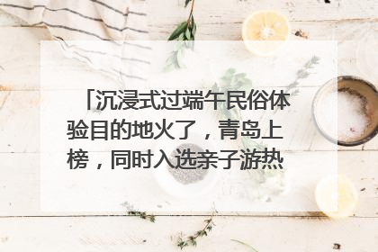 沉浸式过端午民俗体验目的地火了，青岛上榜，同时入选亲子游热门Top10