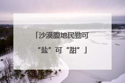 沙漠腹地民勤可“盐”可“甜”