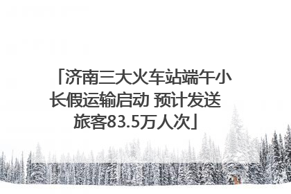 济南三大火车站端午小长假运输启动 预计发送旅客83.5万人次