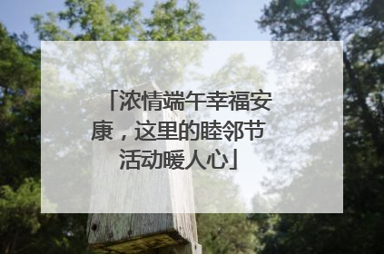 浓情端午幸福安康，这里的睦邻节活动暖人心