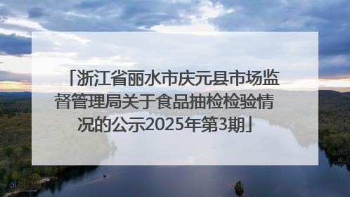 浙江省丽水市庆元县市场监督管理局关于食品抽检检验情况的公示2025年第3期
