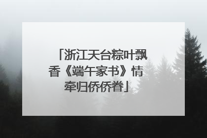 浙江天台粽叶飘香《端午家书》情牵归侨侨眷