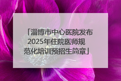 淄博市中心医院发布2025年住院医师规范化培训预招生简章