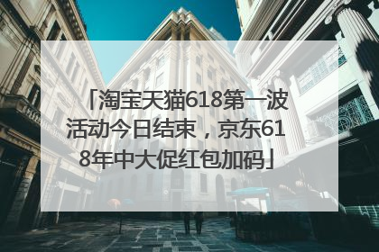 淘宝天猫618第一波活动今日结束，京东618年中大促红包加码