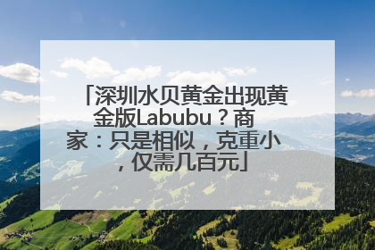 深圳水贝黄金出现黄金版Labubu？商家：只是相似，克重小，仅需几百元
