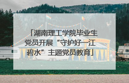 湖南理工学院毕业生党员开展“守护好一江碧水”主题党员教育