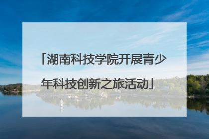 湖南科技学院开展青少年科技创新之旅活动