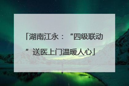 湖南江永：“四级联动”送医上门温暖人心