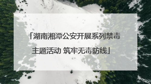 湖南湘潭公安开展系列禁毒主题活动 筑牢无毒防线