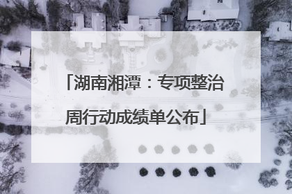 湖南湘潭：专项整治周行动成绩单公布