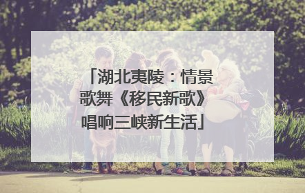 湖北夷陵：情景歌舞《移民新歌》唱响三峡新生活