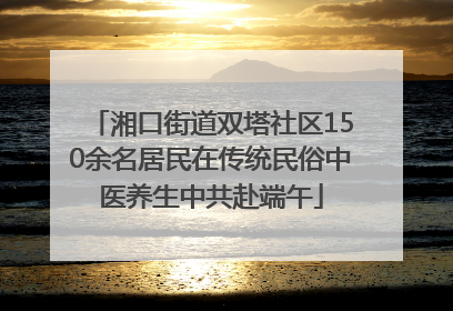 湘口街道双塔社区150余名居民在传统民俗中医养生中共赴端午