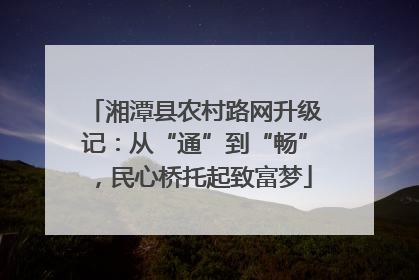 湘潭县农村路网升级记：从“通”到“畅”，民心桥托起致富梦