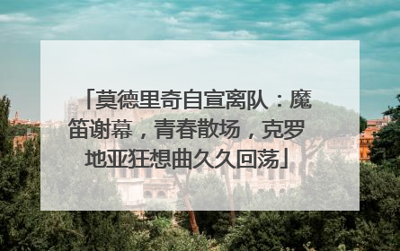 莫德里奇自宣离队：魔笛谢幕，青春散场，克罗地亚狂想曲久久回荡