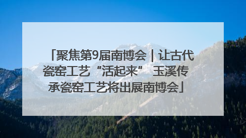 聚焦第9届南博会｜让古代瓷窑工艺“活起来” 玉溪传承瓷窑工艺将出展南博会