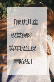 聚焦儿童权益保障 筑牢民生保障防线