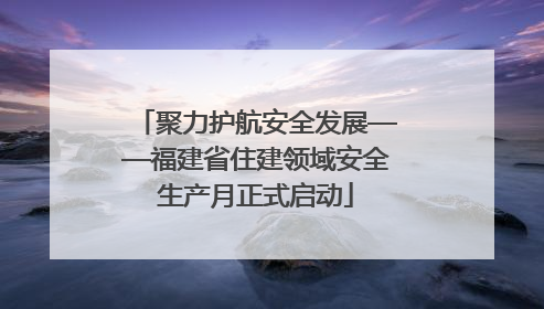聚力护航安全发展——福建省住建领域安全生产月正式启动