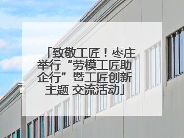 致敬工匠！枣庄举行“劳模工匠助企行”暨工匠创新主题 交流活动