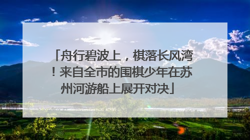 舟行碧波上，棋落长风湾！来自全市的围棋少年在苏州河游船上展开对决