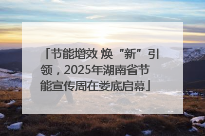 节能增效 焕“新”引领，2025年湖南省节能宣传周在娄底启幕