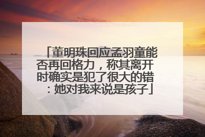 董明珠回应孟羽童能否再回格力，称其离开时确实是犯了很大的错：她对我来说是孩子