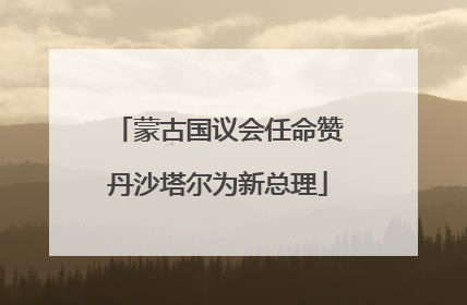 蒙古国议会任命赞丹沙塔尔为新总理