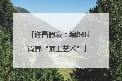许昌假发：编织时尚界“顶上艺术”