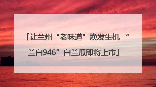 让兰州“老味道”焕发生机 “兰白946”白兰瓜即将上市