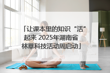 让课本里的知识“活”起来 2025年湖南省林草科技活动周启动