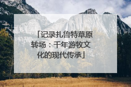 记录扎鲁特草原转场：千年游牧文化的现代传承